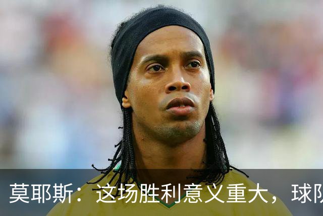莫耶斯：这场胜利意义重大，球队终于击破揭幕战不胜魔咒